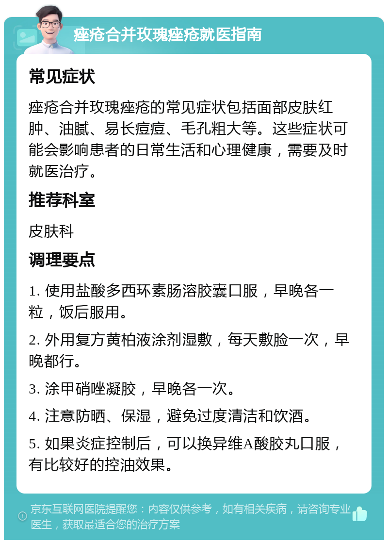 痤疮合并玫瑰痤疮就医指南 常见症状 痤疮合并玫瑰痤疮的常见症状包括面部皮肤红肿、油腻、易长痘痘、毛孔粗大等。这些症状可能会影响患者的日常生活和心理健康，需要及时就医治疗。 推荐科室 皮肤科 调理要点 1. 使用盐酸多西环素肠溶胶囊口服，早晚各一粒，饭后服用。 2. 外用复方黄柏液涂剂湿敷，每天敷脸一次，早晚都行。 3. 涂甲硝唑凝胶，早晚各一次。 4. 注意防晒、保湿，避免过度清洁和饮酒。 5. 如果炎症控制后，可以换异维A酸胶丸口服，有比较好的控油效果。