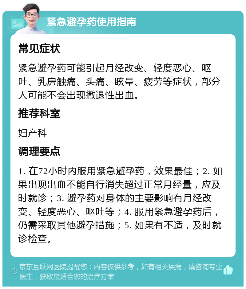 紧急避孕药使用指南 常见症状 紧急避孕药可能引起月经改变、轻度恶心、呕吐、乳房触痛、头痛、眩晕、疲劳等症状，部分人可能不会出现撤退性出血。 推荐科室 妇产科 调理要点 1. 在72小时内服用紧急避孕药，效果最佳；2. 如果出现出血不能自行消失超过正常月经量，应及时就诊；3. 避孕药对身体的主要影响有月经改变、轻度恶心、呕吐等；4. 服用紧急避孕药后，仍需采取其他避孕措施；5. 如果有不适，及时就诊检查。