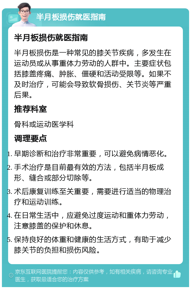 半月板损伤就医指南 半月板损伤就医指南 半月板损伤是一种常见的膝关节疾病，多发生在运动员或从事重体力劳动的人群中。主要症状包括膝盖疼痛、肿胀、僵硬和活动受限等。如果不及时治疗，可能会导致软骨损伤、关节炎等严重后果。 推荐科室 骨科或运动医学科 调理要点 早期诊断和治疗非常重要，可以避免病情恶化。 手术治疗是目前最有效的方法，包括半月板成形、缝合或部分切除等。 术后康复训练至关重要，需要进行适当的物理治疗和运动训练。 在日常生活中，应避免过度运动和重体力劳动，注意膝盖的保护和休息。 保持良好的体重和健康的生活方式，有助于减少膝关节的负担和损伤风险。