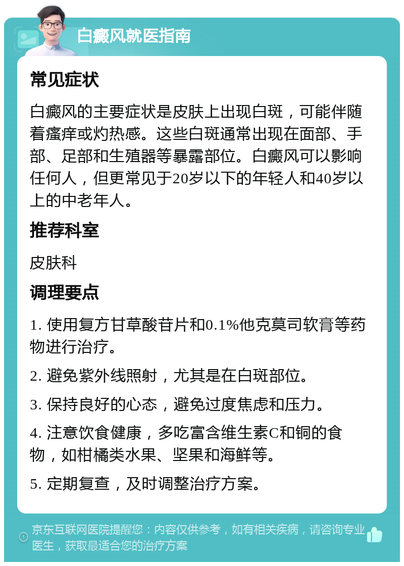 白癜风就医指南 常见症状 白癜风的主要症状是皮肤上出现白斑，可能伴随着瘙痒或灼热感。这些白斑通常出现在面部、手部、足部和生殖器等暴露部位。白癜风可以影响任何人，但更常见于20岁以下的年轻人和40岁以上的中老年人。 推荐科室 皮肤科 调理要点 1. 使用复方甘草酸苷片和0.1%他克莫司软膏等药物进行治疗。 2. 避免紫外线照射，尤其是在白斑部位。 3. 保持良好的心态，避免过度焦虑和压力。 4. 注意饮食健康，多吃富含维生素C和铜的食物，如柑橘类水果、坚果和海鲜等。 5. 定期复查，及时调整治疗方案。