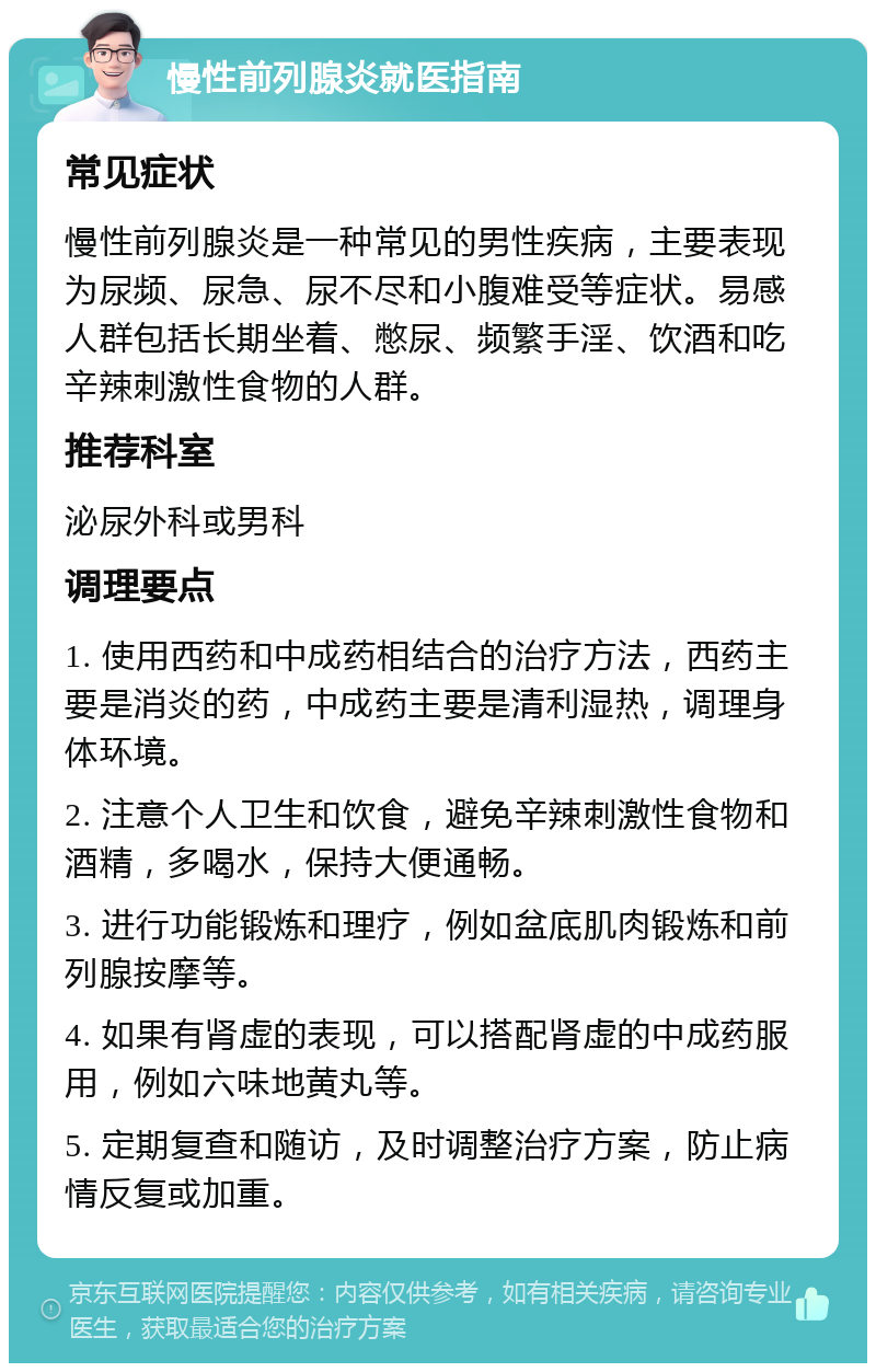 慢性前列腺炎就医指南 常见症状 慢性前列腺炎是一种常见的男性疾病，主要表现为尿频、尿急、尿不尽和小腹难受等症状。易感人群包括长期坐着、憋尿、频繁手淫、饮酒和吃辛辣刺激性食物的人群。 推荐科室 泌尿外科或男科 调理要点 1. 使用西药和中成药相结合的治疗方法，西药主要是消炎的药，中成药主要是清利湿热，调理身体环境。 2. 注意个人卫生和饮食，避免辛辣刺激性食物和酒精，多喝水，保持大便通畅。 3. 进行功能锻炼和理疗，例如盆底肌肉锻炼和前列腺按摩等。 4. 如果有肾虚的表现，可以搭配肾虚的中成药服用，例如六味地黄丸等。 5. 定期复查和随访，及时调整治疗方案，防止病情反复或加重。