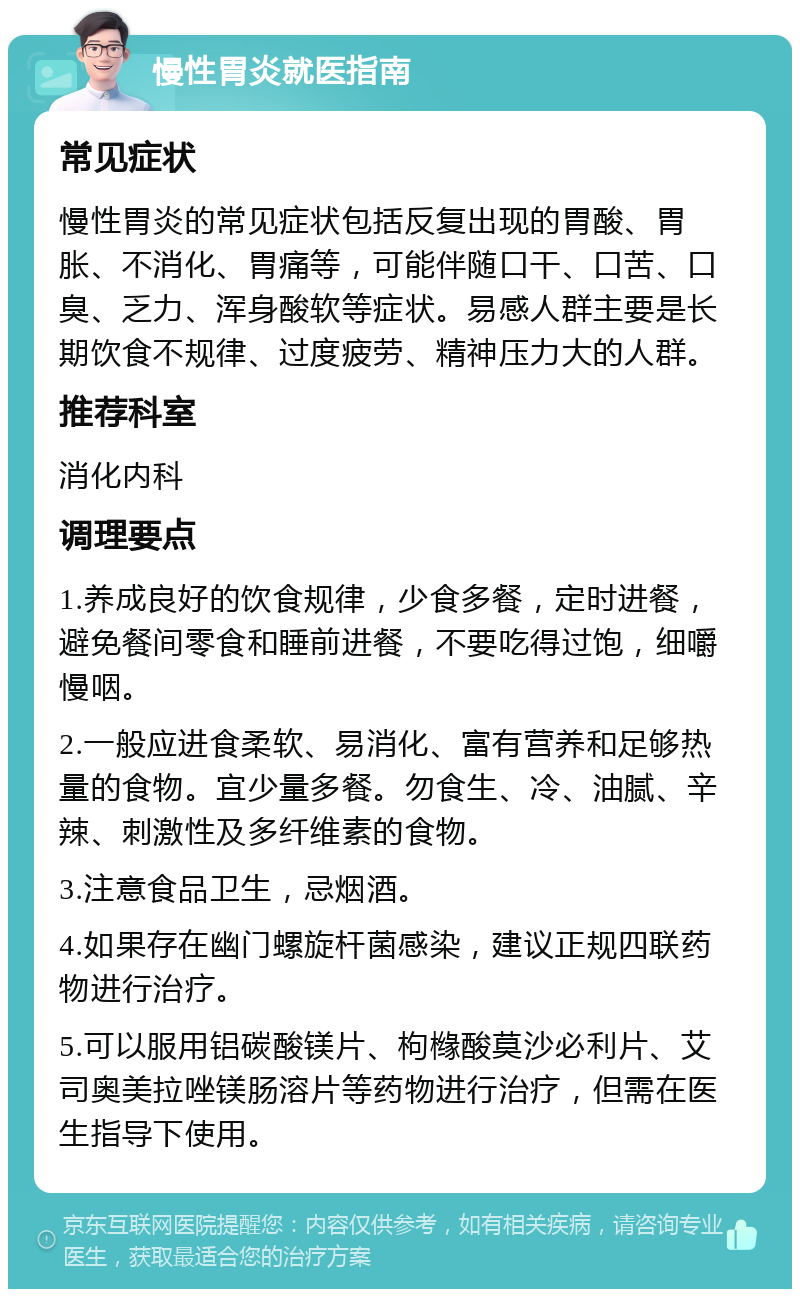 慢性胃炎就医指南 常见症状 慢性胃炎的常见症状包括反复出现的胃酸、胃胀、不消化、胃痛等，可能伴随口干、口苦、口臭、乏力、浑身酸软等症状。易感人群主要是长期饮食不规律、过度疲劳、精神压力大的人群。 推荐科室 消化内科 调理要点 1.养成良好的饮食规律，少食多餐，定时进餐，避免餐间零食和睡前进餐，不要吃得过饱，细嚼慢咽。 2.一般应进食柔软、易消化、富有营养和足够热量的食物。宜少量多餐。勿食生、冷、油腻、辛辣、刺激性及多纤维素的食物。 3.注意食品卫生，忌烟酒。 4.如果存在幽门螺旋杆菌感染，建议正规四联药物进行治疗。 5.可以服用铝碳酸镁片、枸橼酸莫沙必利片、艾司奥美拉唑镁肠溶片等药物进行治疗，但需在医生指导下使用。