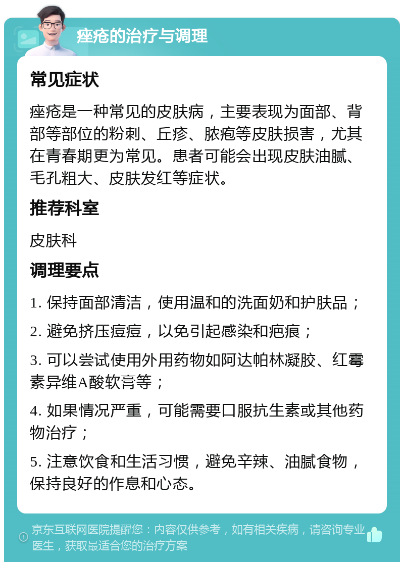 痤疮的治疗与调理 常见症状 痤疮是一种常见的皮肤病，主要表现为面部、背部等部位的粉刺、丘疹、脓疱等皮肤损害，尤其在青春期更为常见。患者可能会出现皮肤油腻、毛孔粗大、皮肤发红等症状。 推荐科室 皮肤科 调理要点 1. 保持面部清洁，使用温和的洗面奶和护肤品； 2. 避免挤压痘痘，以免引起感染和疤痕； 3. 可以尝试使用外用药物如阿达帕林凝胶、红霉素异维A酸软膏等； 4. 如果情况严重，可能需要口服抗生素或其他药物治疗； 5. 注意饮食和生活习惯，避免辛辣、油腻食物，保持良好的作息和心态。