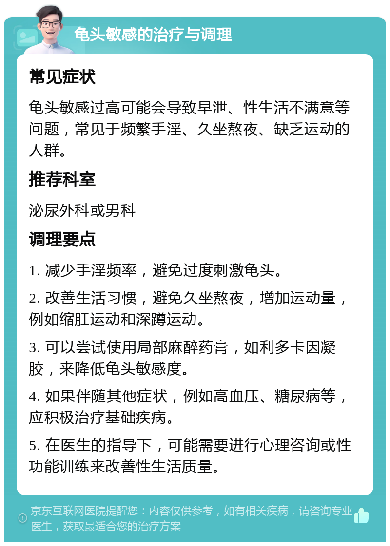 龟头敏感的治疗与调理 常见症状 龟头敏感过高可能会导致早泄、性生活不满意等问题，常见于频繁手淫、久坐熬夜、缺乏运动的人群。 推荐科室 泌尿外科或男科 调理要点 1. 减少手淫频率，避免过度刺激龟头。 2. 改善生活习惯，避免久坐熬夜，增加运动量，例如缩肛运动和深蹲运动。 3. 可以尝试使用局部麻醉药膏，如利多卡因凝胶，来降低龟头敏感度。 4. 如果伴随其他症状，例如高血压、糖尿病等，应积极治疗基础疾病。 5. 在医生的指导下，可能需要进行心理咨询或性功能训练来改善性生活质量。