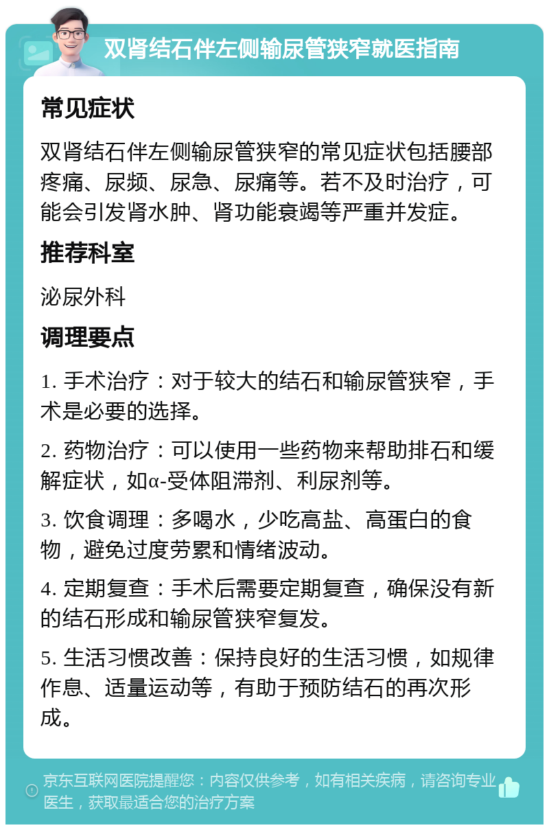 双肾结石伴左侧输尿管狭窄就医指南 常见症状 双肾结石伴左侧输尿管狭窄的常见症状包括腰部疼痛、尿频、尿急、尿痛等。若不及时治疗，可能会引发肾水肿、肾功能衰竭等严重并发症。 推荐科室 泌尿外科 调理要点 1. 手术治疗：对于较大的结石和输尿管狭窄，手术是必要的选择。 2. 药物治疗：可以使用一些药物来帮助排石和缓解症状，如α-受体阻滞剂、利尿剂等。 3. 饮食调理：多喝水，少吃高盐、高蛋白的食物，避免过度劳累和情绪波动。 4. 定期复查：手术后需要定期复查，确保没有新的结石形成和输尿管狭窄复发。 5. 生活习惯改善：保持良好的生活习惯，如规律作息、适量运动等，有助于预防结石的再次形成。