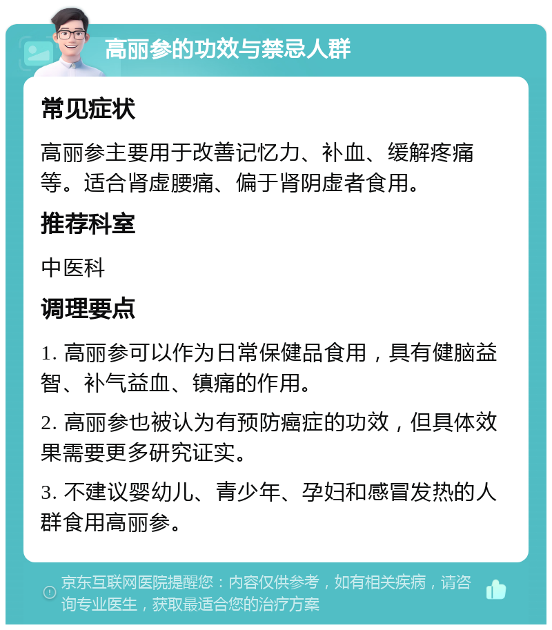 高丽参的功效与禁忌人群 常见症状 高丽参主要用于改善记忆力、补血、缓解疼痛等。适合肾虚腰痛、偏于肾阴虚者食用。 推荐科室 中医科 调理要点 1. 高丽参可以作为日常保健品食用，具有健脑益智、补气益血、镇痛的作用。 2. 高丽参也被认为有预防癌症的功效，但具体效果需要更多研究证实。 3. 不建议婴幼儿、青少年、孕妇和感冒发热的人群食用高丽参。