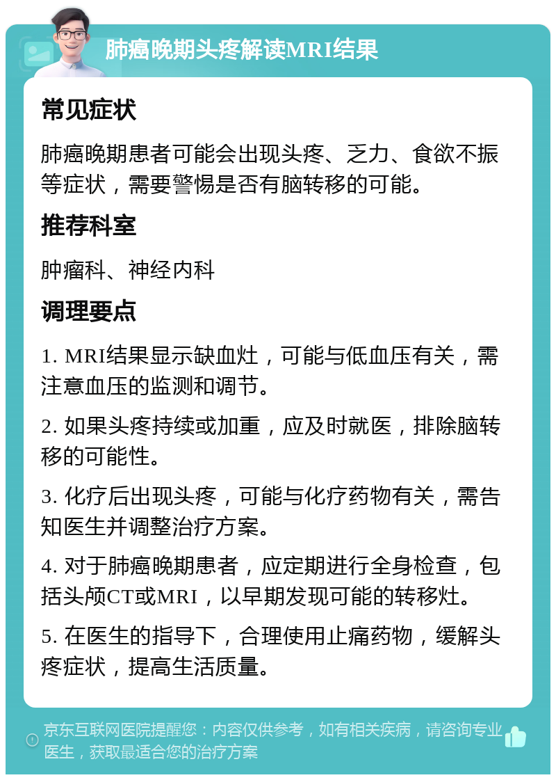 肺癌晚期头疼解读MRI结果 常见症状 肺癌晚期患者可能会出现头疼、乏力、食欲不振等症状，需要警惕是否有脑转移的可能。 推荐科室 肿瘤科、神经内科 调理要点 1. MRI结果显示缺血灶，可能与低血压有关，需注意血压的监测和调节。 2. 如果头疼持续或加重，应及时就医，排除脑转移的可能性。 3. 化疗后出现头疼，可能与化疗药物有关，需告知医生并调整治疗方案。 4. 对于肺癌晚期患者，应定期进行全身检查，包括头颅CT或MRI，以早期发现可能的转移灶。 5. 在医生的指导下，合理使用止痛药物，缓解头疼症状，提高生活质量。