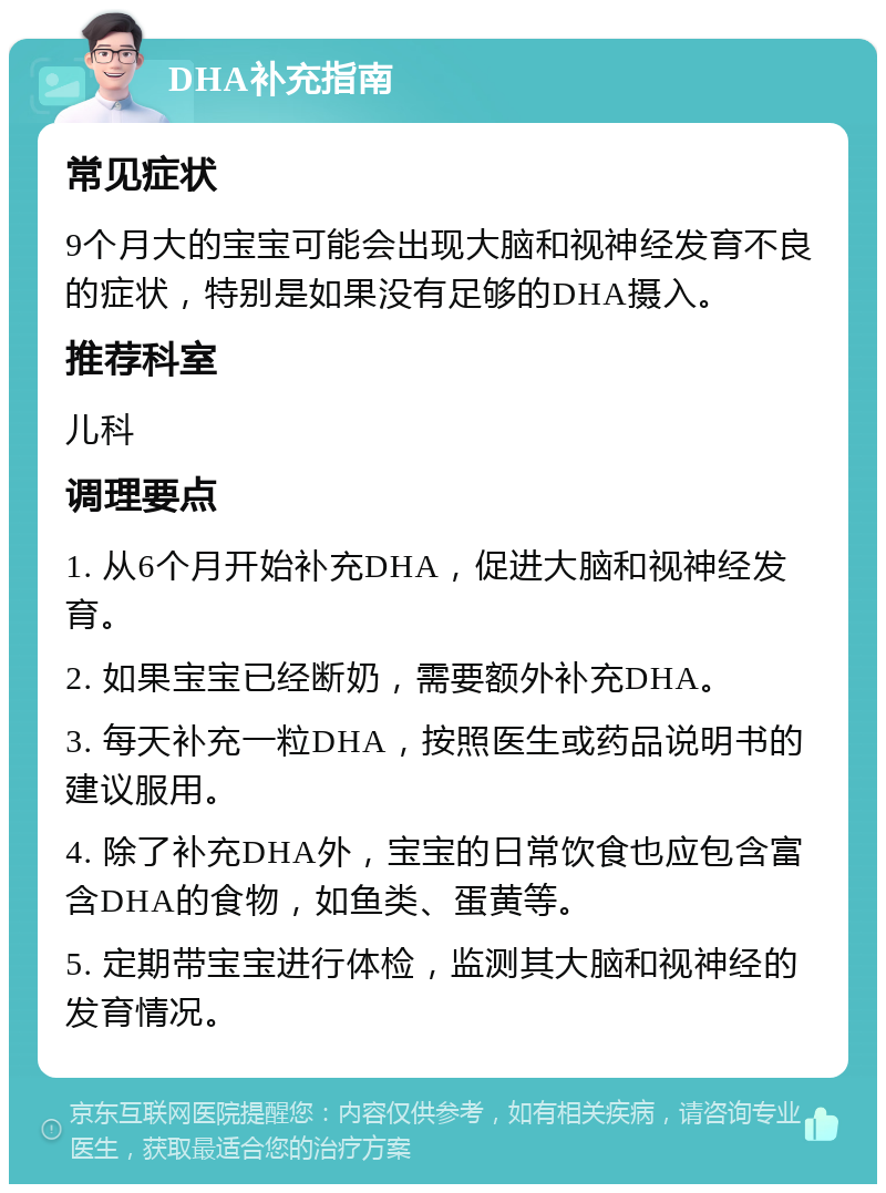 DHA补充指南 常见症状 9个月大的宝宝可能会出现大脑和视神经发育不良的症状，特别是如果没有足够的DHA摄入。 推荐科室 儿科 调理要点 1. 从6个月开始补充DHA，促进大脑和视神经发育。 2. 如果宝宝已经断奶，需要额外补充DHA。 3. 每天补充一粒DHA，按照医生或药品说明书的建议服用。 4. 除了补充DHA外，宝宝的日常饮食也应包含富含DHA的食物，如鱼类、蛋黄等。 5. 定期带宝宝进行体检，监测其大脑和视神经的发育情况。