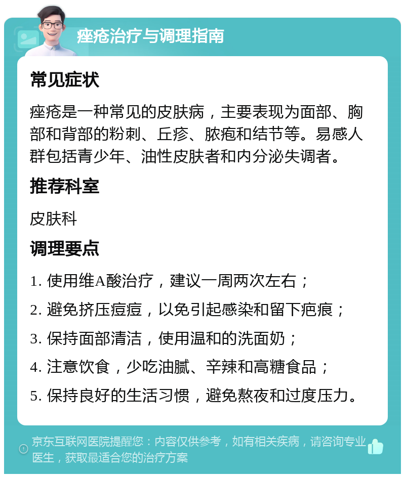 痤疮治疗与调理指南 常见症状 痤疮是一种常见的皮肤病，主要表现为面部、胸部和背部的粉刺、丘疹、脓疱和结节等。易感人群包括青少年、油性皮肤者和内分泌失调者。 推荐科室 皮肤科 调理要点 1. 使用维A酸治疗，建议一周两次左右； 2. 避免挤压痘痘，以免引起感染和留下疤痕； 3. 保持面部清洁，使用温和的洗面奶； 4. 注意饮食，少吃油腻、辛辣和高糖食品； 5. 保持良好的生活习惯，避免熬夜和过度压力。