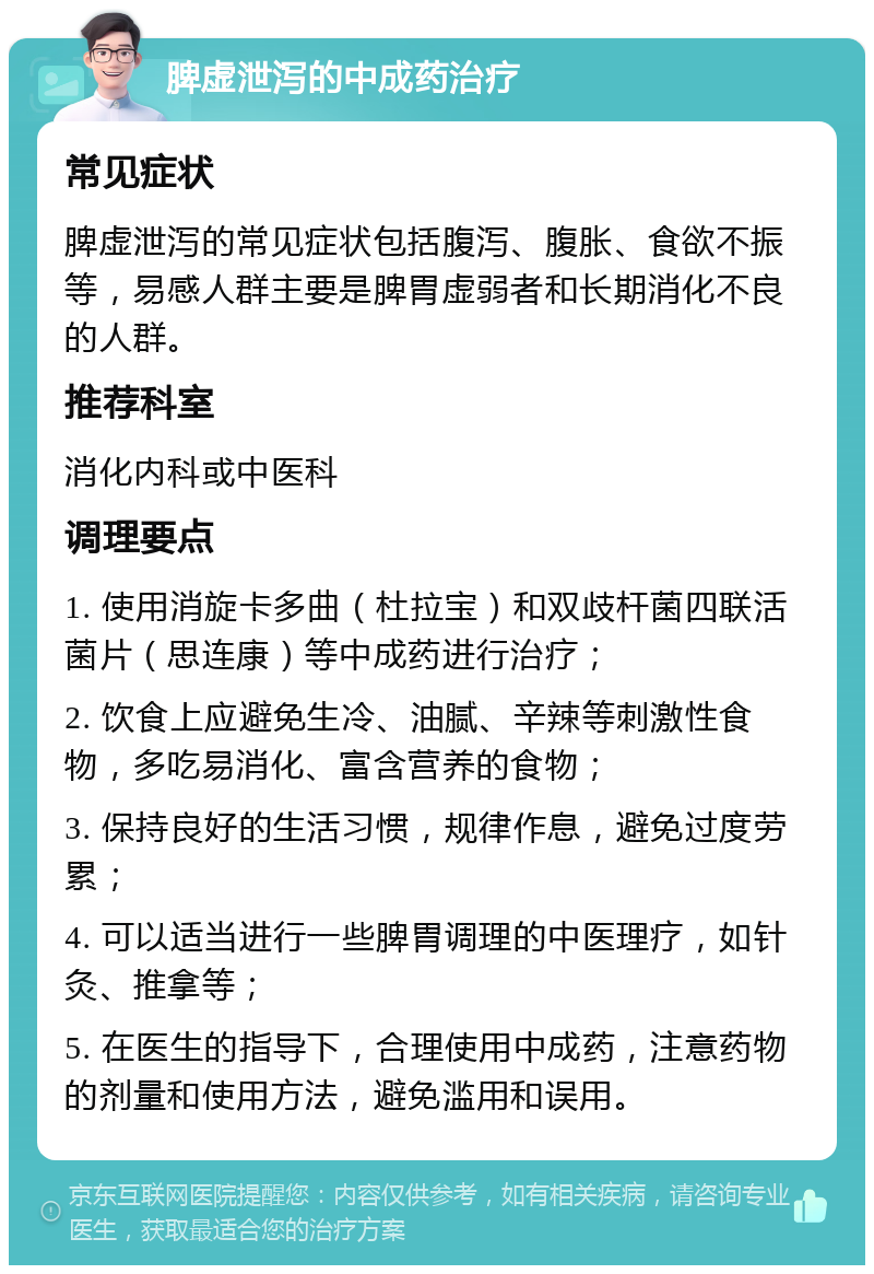 脾虚泄泻的中成药治疗 常见症状 脾虚泄泻的常见症状包括腹泻、腹胀、食欲不振等，易感人群主要是脾胃虚弱者和长期消化不良的人群。 推荐科室 消化内科或中医科 调理要点 1. 使用消旋卡多曲（杜拉宝）和双歧杆菌四联活菌片（思连康）等中成药进行治疗； 2. 饮食上应避免生冷、油腻、辛辣等刺激性食物，多吃易消化、富含营养的食物； 3. 保持良好的生活习惯，规律作息，避免过度劳累； 4. 可以适当进行一些脾胃调理的中医理疗，如针灸、推拿等； 5. 在医生的指导下，合理使用中成药，注意药物的剂量和使用方法，避免滥用和误用。