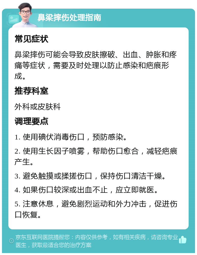 鼻梁摔伤处理指南 常见症状 鼻梁摔伤可能会导致皮肤擦破、出血、肿胀和疼痛等症状，需要及时处理以防止感染和疤痕形成。 推荐科室 外科或皮肤科 调理要点 1. 使用碘伏消毒伤口，预防感染。 2. 使用生长因子喷雾，帮助伤口愈合，减轻疤痕产生。 3. 避免触摸或揉搓伤口，保持伤口清洁干燥。 4. 如果伤口较深或出血不止，应立即就医。 5. 注意休息，避免剧烈运动和外力冲击，促进伤口恢复。