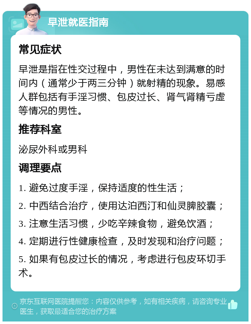 早泄就医指南 常见症状 早泄是指在性交过程中，男性在未达到满意的时间内（通常少于两三分钟）就射精的现象。易感人群包括有手淫习惯、包皮过长、肾气肾精亏虚等情况的男性。 推荐科室 泌尿外科或男科 调理要点 1. 避免过度手淫，保持适度的性生活； 2. 中西结合治疗，使用达泊西汀和仙灵脾胶囊； 3. 注意生活习惯，少吃辛辣食物，避免饮酒； 4. 定期进行性健康检查，及时发现和治疗问题； 5. 如果有包皮过长的情况，考虑进行包皮环切手术。