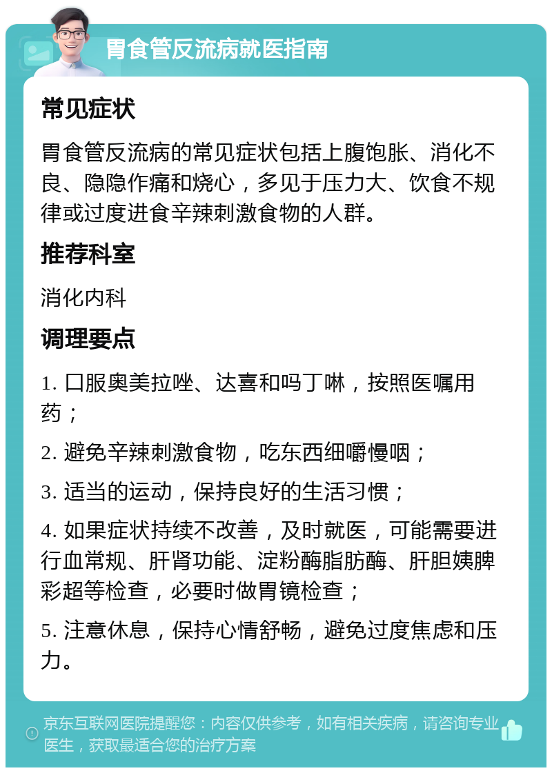 胃食管反流病就医指南 常见症状 胃食管反流病的常见症状包括上腹饱胀、消化不良、隐隐作痛和烧心，多见于压力大、饮食不规律或过度进食辛辣刺激食物的人群。 推荐科室 消化内科 调理要点 1. 口服奥美拉唑、达喜和吗丁啉，按照医嘱用药； 2. 避免辛辣刺激食物，吃东西细嚼慢咽； 3. 适当的运动，保持良好的生活习惯； 4. 如果症状持续不改善，及时就医，可能需要进行血常规、肝肾功能、淀粉酶脂肪酶、肝胆姨脾彩超等检查，必要时做胃镜检查； 5. 注意休息，保持心情舒畅，避免过度焦虑和压力。