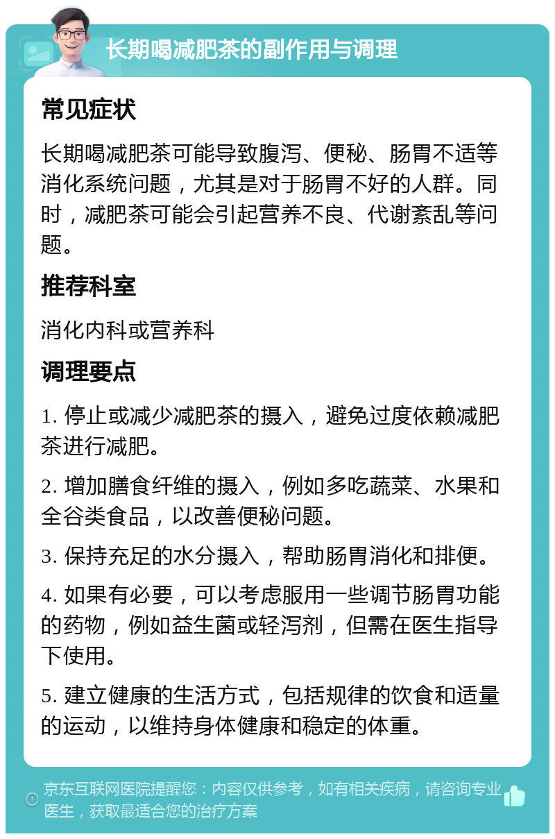 长期喝减肥茶的副作用与调理 常见症状 长期喝减肥茶可能导致腹泻、便秘、肠胃不适等消化系统问题，尤其是对于肠胃不好的人群。同时，减肥茶可能会引起营养不良、代谢紊乱等问题。 推荐科室 消化内科或营养科 调理要点 1. 停止或减少减肥茶的摄入，避免过度依赖减肥茶进行减肥。 2. 增加膳食纤维的摄入，例如多吃蔬菜、水果和全谷类食品，以改善便秘问题。 3. 保持充足的水分摄入，帮助肠胃消化和排便。 4. 如果有必要，可以考虑服用一些调节肠胃功能的药物，例如益生菌或轻泻剂，但需在医生指导下使用。 5. 建立健康的生活方式，包括规律的饮食和适量的运动，以维持身体健康和稳定的体重。