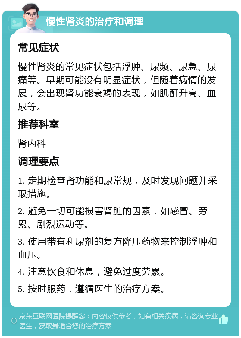 慢性肾炎的治疗和调理 常见症状 慢性肾炎的常见症状包括浮肿、尿频、尿急、尿痛等。早期可能没有明显症状，但随着病情的发展，会出现肾功能衰竭的表现，如肌酐升高、血尿等。 推荐科室 肾内科 调理要点 1. 定期检查肾功能和尿常规，及时发现问题并采取措施。 2. 避免一切可能损害肾脏的因素，如感冒、劳累、剧烈运动等。 3. 使用带有利尿剂的复方降压药物来控制浮肿和血压。 4. 注意饮食和休息，避免过度劳累。 5. 按时服药，遵循医生的治疗方案。