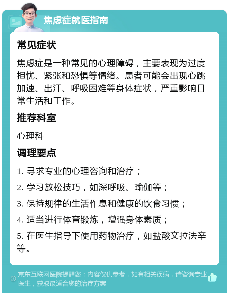 焦虑症就医指南 常见症状 焦虑症是一种常见的心理障碍，主要表现为过度担忧、紧张和恐惧等情绪。患者可能会出现心跳加速、出汗、呼吸困难等身体症状，严重影响日常生活和工作。 推荐科室 心理科 调理要点 1. 寻求专业的心理咨询和治疗； 2. 学习放松技巧，如深呼吸、瑜伽等； 3. 保持规律的生活作息和健康的饮食习惯； 4. 适当进行体育锻炼，增强身体素质； 5. 在医生指导下使用药物治疗，如盐酸文拉法辛等。