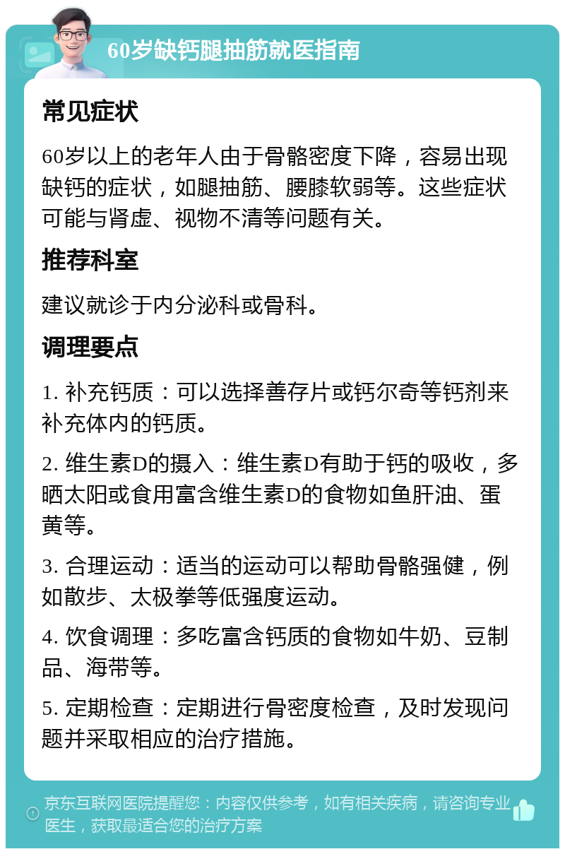 60岁缺钙腿抽筋就医指南 常见症状 60岁以上的老年人由于骨骼密度下降，容易出现缺钙的症状，如腿抽筋、腰膝软弱等。这些症状可能与肾虚、视物不清等问题有关。 推荐科室 建议就诊于内分泌科或骨科。 调理要点 1. 补充钙质：可以选择善存片或钙尔奇等钙剂来补充体内的钙质。 2. 维生素D的摄入：维生素D有助于钙的吸收，多晒太阳或食用富含维生素D的食物如鱼肝油、蛋黄等。 3. 合理运动：适当的运动可以帮助骨骼强健，例如散步、太极拳等低强度运动。 4. 饮食调理：多吃富含钙质的食物如牛奶、豆制品、海带等。 5. 定期检查：定期进行骨密度检查，及时发现问题并采取相应的治疗措施。