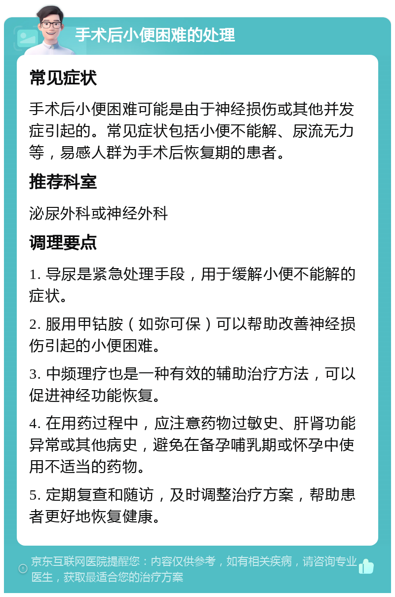 手术后小便困难的处理 常见症状 手术后小便困难可能是由于神经损伤或其他并发症引起的。常见症状包括小便不能解、尿流无力等，易感人群为手术后恢复期的患者。 推荐科室 泌尿外科或神经外科 调理要点 1. 导尿是紧急处理手段，用于缓解小便不能解的症状。 2. 服用甲钴胺（如弥可保）可以帮助改善神经损伤引起的小便困难。 3. 中频理疗也是一种有效的辅助治疗方法，可以促进神经功能恢复。 4. 在用药过程中，应注意药物过敏史、肝肾功能异常或其他病史，避免在备孕哺乳期或怀孕中使用不适当的药物。 5. 定期复查和随访，及时调整治疗方案，帮助患者更好地恢复健康。