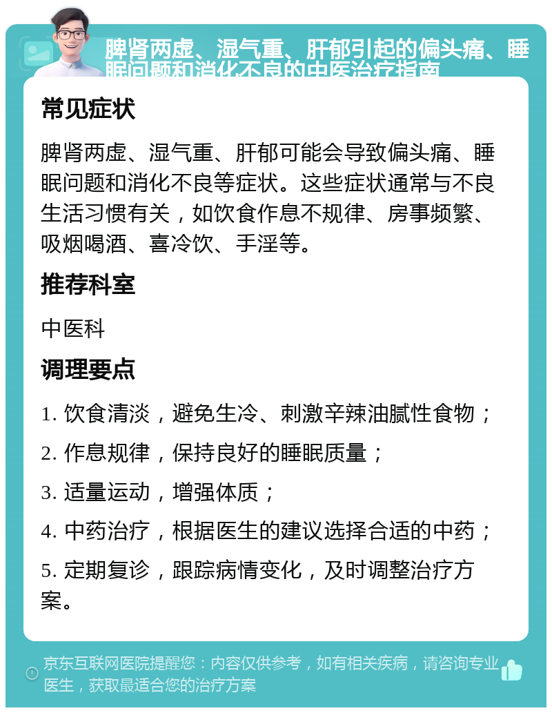 脾肾两虚、湿气重、肝郁引起的偏头痛、睡眠问题和消化不良的中医治疗指南 常见症状 脾肾两虚、湿气重、肝郁可能会导致偏头痛、睡眠问题和消化不良等症状。这些症状通常与不良生活习惯有关，如饮食作息不规律、房事频繁、吸烟喝酒、喜冷饮、手淫等。 推荐科室 中医科 调理要点 1. 饮食清淡，避免生冷、刺激辛辣油腻性食物； 2. 作息规律，保持良好的睡眠质量； 3. 适量运动，增强体质； 4. 中药治疗，根据医生的建议选择合适的中药； 5. 定期复诊，跟踪病情变化，及时调整治疗方案。