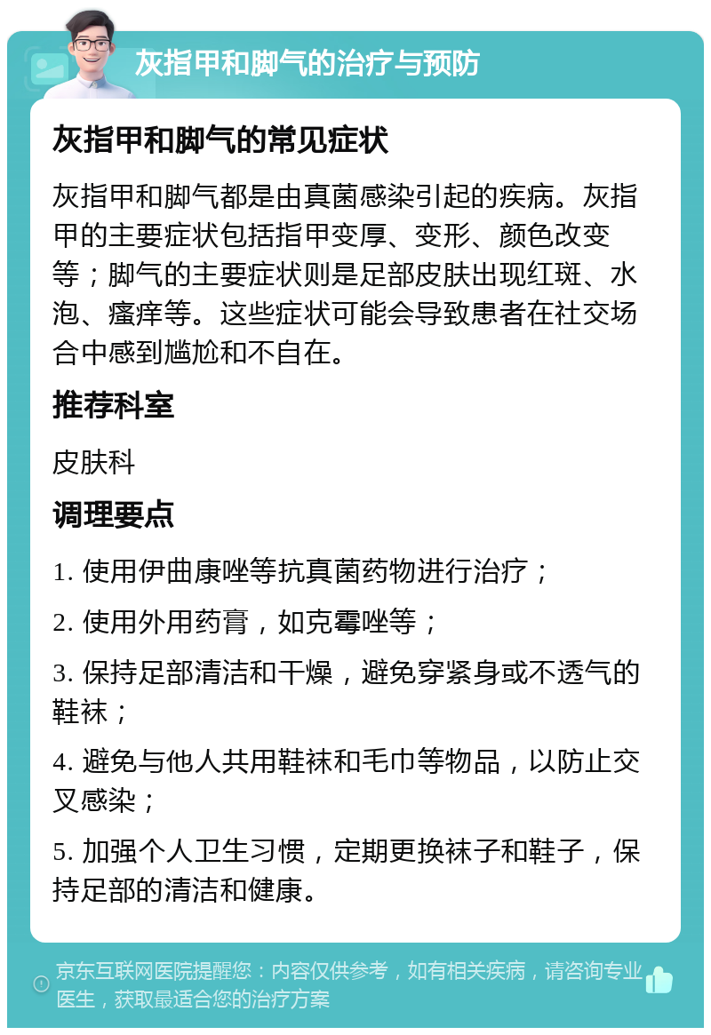 灰指甲和脚气的治疗与预防 灰指甲和脚气的常见症状 灰指甲和脚气都是由真菌感染引起的疾病。灰指甲的主要症状包括指甲变厚、变形、颜色改变等；脚气的主要症状则是足部皮肤出现红斑、水泡、瘙痒等。这些症状可能会导致患者在社交场合中感到尴尬和不自在。 推荐科室 皮肤科 调理要点 1. 使用伊曲康唑等抗真菌药物进行治疗； 2. 使用外用药膏，如克霉唑等； 3. 保持足部清洁和干燥，避免穿紧身或不透气的鞋袜； 4. 避免与他人共用鞋袜和毛巾等物品，以防止交叉感染； 5. 加强个人卫生习惯，定期更换袜子和鞋子，保持足部的清洁和健康。