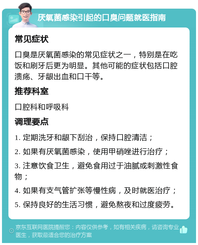 厌氧菌感染引起的口臭问题就医指南 常见症状 口臭是厌氧菌感染的常见症状之一，特别是在吃饭和刷牙后更为明显。其他可能的症状包括口腔溃疡、牙龈出血和口干等。 推荐科室 口腔科和呼吸科 调理要点 1. 定期洗牙和龈下刮治，保持口腔清洁； 2. 如果有厌氧菌感染，使用甲硝唑进行治疗； 3. 注意饮食卫生，避免食用过于油腻或刺激性食物； 4. 如果有支气管扩张等慢性病，及时就医治疗； 5. 保持良好的生活习惯，避免熬夜和过度疲劳。