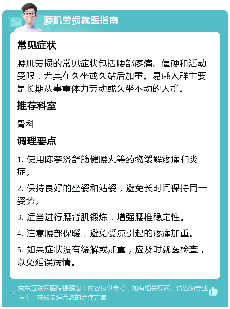 腰肌劳损就医指南 常见症状 腰肌劳损的常见症状包括腰部疼痛、僵硬和活动受限，尤其在久坐或久站后加重。易感人群主要是长期从事重体力劳动或久坐不动的人群。 推荐科室 骨科 调理要点 1. 使用陈李济舒筋健腰丸等药物缓解疼痛和炎症。 2. 保持良好的坐姿和站姿，避免长时间保持同一姿势。 3. 适当进行腰背肌锻炼，增强腰椎稳定性。 4. 注意腰部保暖，避免受凉引起的疼痛加重。 5. 如果症状没有缓解或加重，应及时就医检查，以免延误病情。