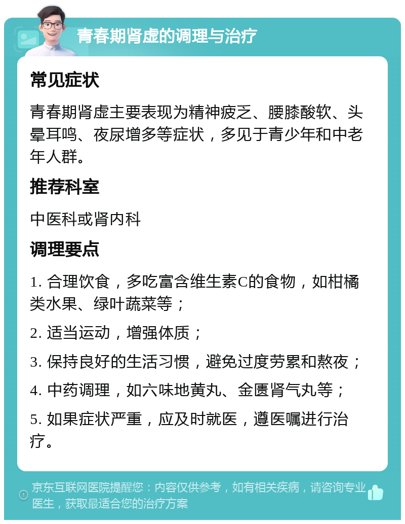 青春期肾虚的调理与治疗 常见症状 青春期肾虚主要表现为精神疲乏、腰膝酸软、头晕耳鸣、夜尿增多等症状，多见于青少年和中老年人群。 推荐科室 中医科或肾内科 调理要点 1. 合理饮食，多吃富含维生素C的食物，如柑橘类水果、绿叶蔬菜等； 2. 适当运动，增强体质； 3. 保持良好的生活习惯，避免过度劳累和熬夜； 4. 中药调理，如六味地黄丸、金匮肾气丸等； 5. 如果症状严重，应及时就医，遵医嘱进行治疗。