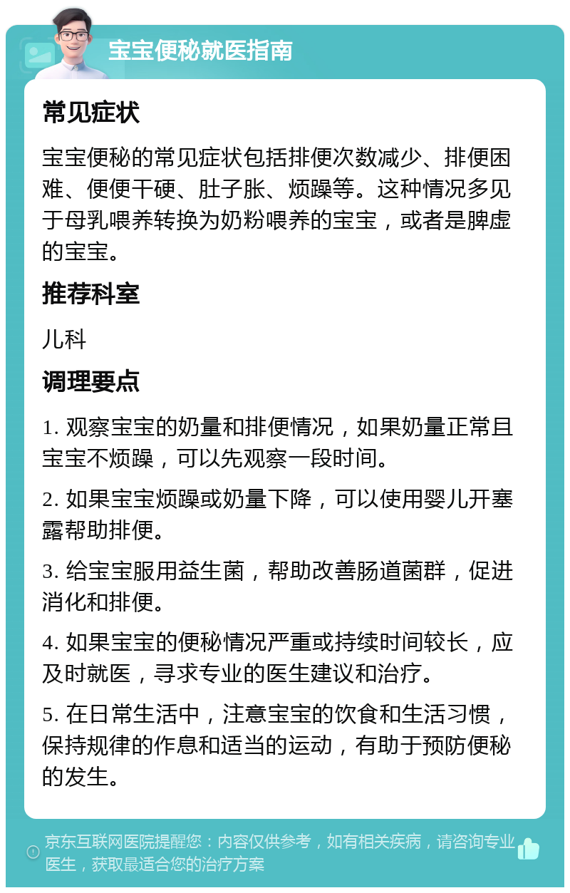 宝宝便秘就医指南 常见症状 宝宝便秘的常见症状包括排便次数减少、排便困难、便便干硬、肚子胀、烦躁等。这种情况多见于母乳喂养转换为奶粉喂养的宝宝，或者是脾虚的宝宝。 推荐科室 儿科 调理要点 1. 观察宝宝的奶量和排便情况，如果奶量正常且宝宝不烦躁，可以先观察一段时间。 2. 如果宝宝烦躁或奶量下降，可以使用婴儿开塞露帮助排便。 3. 给宝宝服用益生菌，帮助改善肠道菌群，促进消化和排便。 4. 如果宝宝的便秘情况严重或持续时间较长，应及时就医，寻求专业的医生建议和治疗。 5. 在日常生活中，注意宝宝的饮食和生活习惯，保持规律的作息和适当的运动，有助于预防便秘的发生。