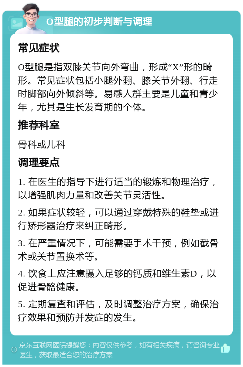 O型腿的初步判断与调理 常见症状 O型腿是指双膝关节向外弯曲，形成“X”形的畸形。常见症状包括小腿外翻、膝关节外翻、行走时脚部向外倾斜等。易感人群主要是儿童和青少年，尤其是生长发育期的个体。 推荐科室 骨科或儿科 调理要点 1. 在医生的指导下进行适当的锻炼和物理治疗，以增强肌肉力量和改善关节灵活性。 2. 如果症状较轻，可以通过穿戴特殊的鞋垫或进行矫形器治疗来纠正畸形。 3. 在严重情况下，可能需要手术干预，例如截骨术或关节置换术等。 4. 饮食上应注意摄入足够的钙质和维生素D，以促进骨骼健康。 5. 定期复查和评估，及时调整治疗方案，确保治疗效果和预防并发症的发生。