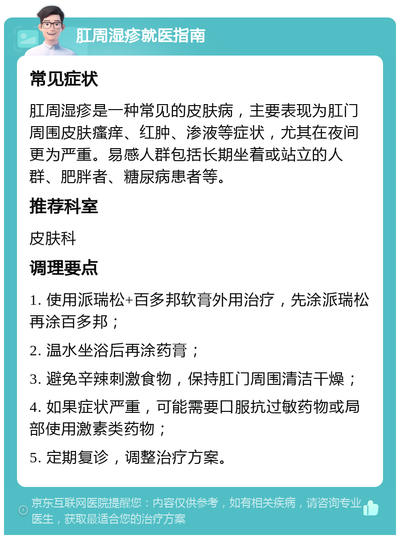 肛周湿疹就医指南 常见症状 肛周湿疹是一种常见的皮肤病，主要表现为肛门周围皮肤瘙痒、红肿、渗液等症状，尤其在夜间更为严重。易感人群包括长期坐着或站立的人群、肥胖者、糖尿病患者等。 推荐科室 皮肤科 调理要点 1. 使用派瑞松+百多邦软膏外用治疗，先涂派瑞松再涂百多邦； 2. 温水坐浴后再涂药膏； 3. 避免辛辣刺激食物，保持肛门周围清洁干燥； 4. 如果症状严重，可能需要口服抗过敏药物或局部使用激素类药物； 5. 定期复诊，调整治疗方案。