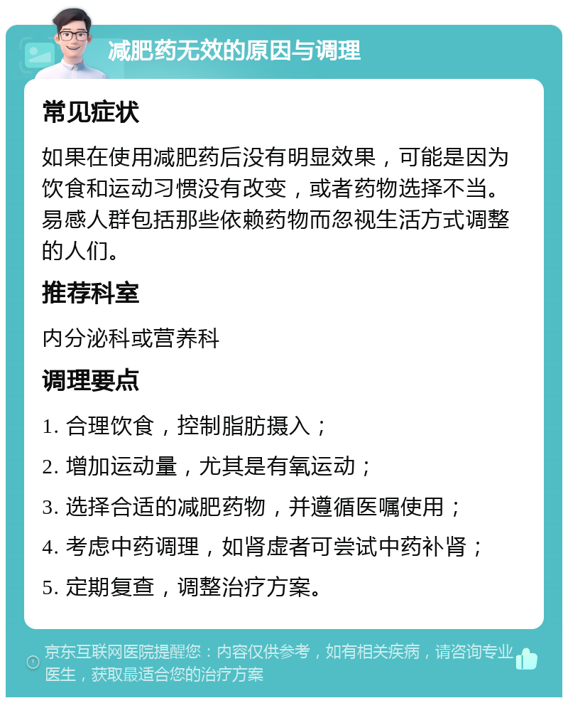 减肥药无效的原因与调理 常见症状 如果在使用减肥药后没有明显效果，可能是因为饮食和运动习惯没有改变，或者药物选择不当。易感人群包括那些依赖药物而忽视生活方式调整的人们。 推荐科室 内分泌科或营养科 调理要点 1. 合理饮食，控制脂肪摄入； 2. 增加运动量，尤其是有氧运动； 3. 选择合适的减肥药物，并遵循医嘱使用； 4. 考虑中药调理，如肾虚者可尝试中药补肾； 5. 定期复查，调整治疗方案。