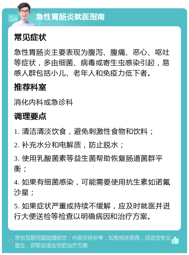 急性胃肠炎就医指南 常见症状 急性胃肠炎主要表现为腹泻、腹痛、恶心、呕吐等症状，多由细菌、病毒或寄生虫感染引起，易感人群包括小儿、老年人和免疫力低下者。 推荐科室 消化内科或急诊科 调理要点 1. 清洁清淡饮食，避免刺激性食物和饮料； 2. 补充水分和电解质，防止脱水； 3. 使用乳酸菌素等益生菌帮助恢复肠道菌群平衡； 4. 如果有细菌感染，可能需要使用抗生素如诺氟沙星； 5. 如果症状严重或持续不缓解，应及时就医并进行大便送检等检查以明确病因和治疗方案。