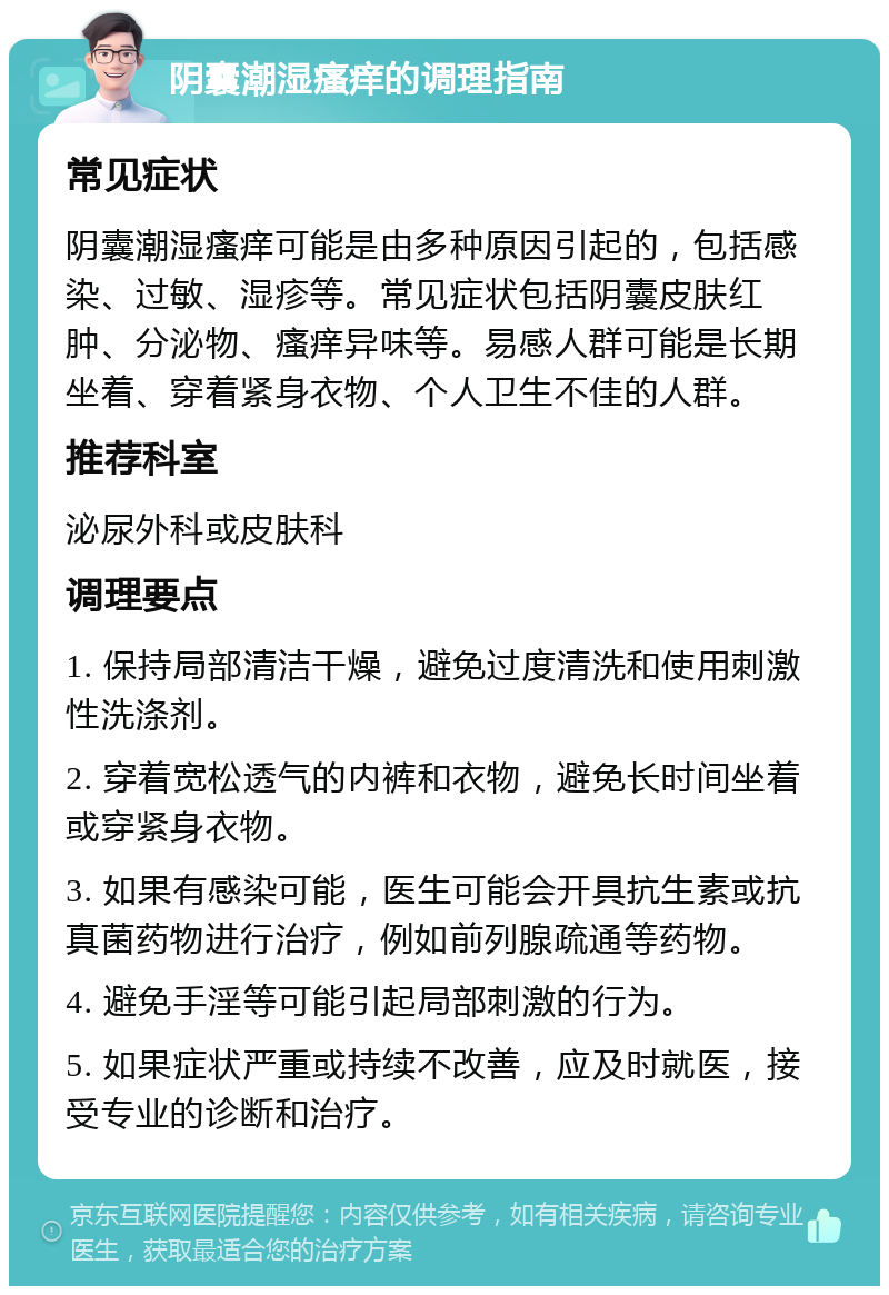 阴囊潮湿瘙痒的调理指南 常见症状 阴囊潮湿瘙痒可能是由多种原因引起的，包括感染、过敏、湿疹等。常见症状包括阴囊皮肤红肿、分泌物、瘙痒异味等。易感人群可能是长期坐着、穿着紧身衣物、个人卫生不佳的人群。 推荐科室 泌尿外科或皮肤科 调理要点 1. 保持局部清洁干燥，避免过度清洗和使用刺激性洗涤剂。 2. 穿着宽松透气的内裤和衣物，避免长时间坐着或穿紧身衣物。 3. 如果有感染可能，医生可能会开具抗生素或抗真菌药物进行治疗，例如前列腺疏通等药物。 4. 避免手淫等可能引起局部刺激的行为。 5. 如果症状严重或持续不改善，应及时就医，接受专业的诊断和治疗。