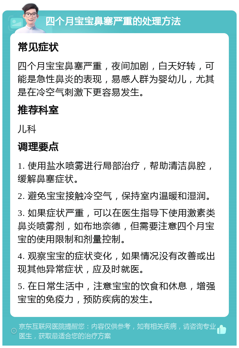 四个月宝宝鼻塞严重的处理方法 常见症状 四个月宝宝鼻塞严重，夜间加剧，白天好转，可能是急性鼻炎的表现，易感人群为婴幼儿，尤其是在冷空气刺激下更容易发生。 推荐科室 儿科 调理要点 1. 使用盐水喷雾进行局部治疗，帮助清洁鼻腔，缓解鼻塞症状。 2. 避免宝宝接触冷空气，保持室内温暖和湿润。 3. 如果症状严重，可以在医生指导下使用激素类鼻炎喷雾剂，如布地奈德，但需要注意四个月宝宝的使用限制和剂量控制。 4. 观察宝宝的症状变化，如果情况没有改善或出现其他异常症状，应及时就医。 5. 在日常生活中，注意宝宝的饮食和休息，增强宝宝的免疫力，预防疾病的发生。