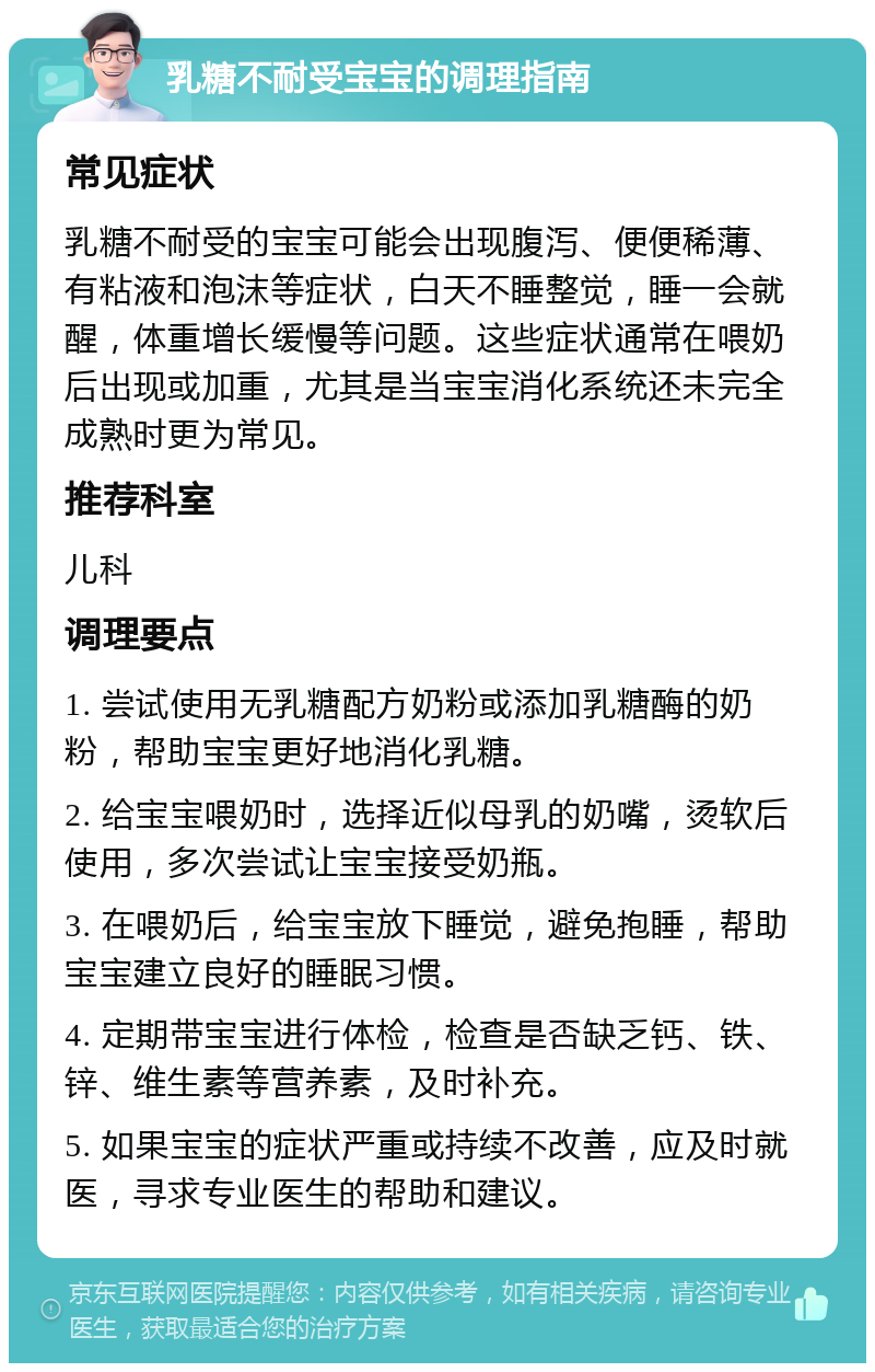 乳糖不耐受宝宝的调理指南 常见症状 乳糖不耐受的宝宝可能会出现腹泻、便便稀薄、有粘液和泡沫等症状，白天不睡整觉，睡一会就醒，体重增长缓慢等问题。这些症状通常在喂奶后出现或加重，尤其是当宝宝消化系统还未完全成熟时更为常见。 推荐科室 儿科 调理要点 1. 尝试使用无乳糖配方奶粉或添加乳糖酶的奶粉，帮助宝宝更好地消化乳糖。 2. 给宝宝喂奶时，选择近似母乳的奶嘴，烫软后使用，多次尝试让宝宝接受奶瓶。 3. 在喂奶后，给宝宝放下睡觉，避免抱睡，帮助宝宝建立良好的睡眠习惯。 4. 定期带宝宝进行体检，检查是否缺乏钙、铁、锌、维生素等营养素，及时补充。 5. 如果宝宝的症状严重或持续不改善，应及时就医，寻求专业医生的帮助和建议。