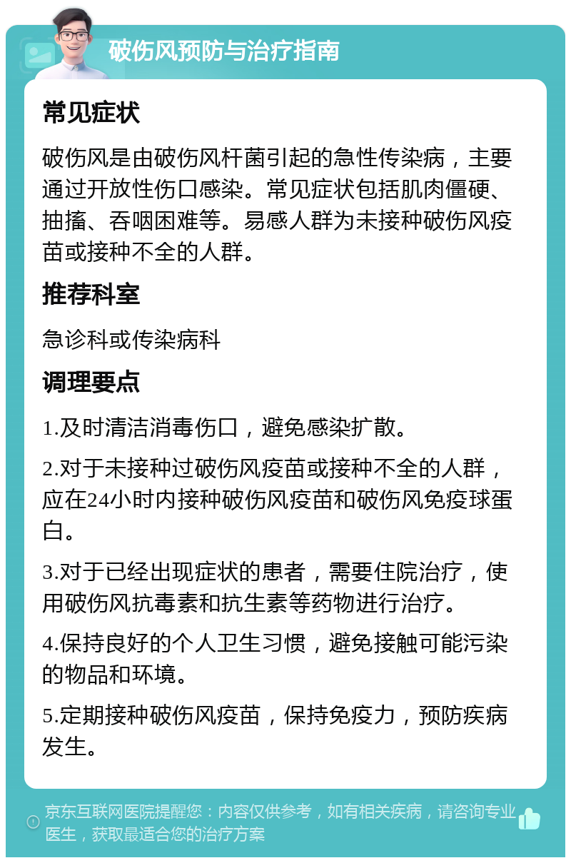 破伤风预防与治疗指南 常见症状 破伤风是由破伤风杆菌引起的急性传染病，主要通过开放性伤口感染。常见症状包括肌肉僵硬、抽搐、吞咽困难等。易感人群为未接种破伤风疫苗或接种不全的人群。 推荐科室 急诊科或传染病科 调理要点 1.及时清洁消毒伤口，避免感染扩散。 2.对于未接种过破伤风疫苗或接种不全的人群，应在24小时内接种破伤风疫苗和破伤风免疫球蛋白。 3.对于已经出现症状的患者，需要住院治疗，使用破伤风抗毒素和抗生素等药物进行治疗。 4.保持良好的个人卫生习惯，避免接触可能污染的物品和环境。 5.定期接种破伤风疫苗，保持免疫力，预防疾病发生。