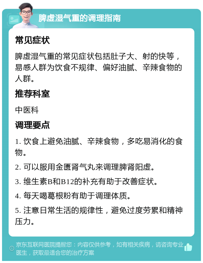 脾虚湿气重的调理指南 常见症状 脾虚湿气重的常见症状包括肚子大、射的快等，易感人群为饮食不规律、偏好油腻、辛辣食物的人群。 推荐科室 中医科 调理要点 1. 饮食上避免油腻、辛辣食物，多吃易消化的食物。 2. 可以服用金匮肾气丸来调理脾肾阳虚。 3. 维生素B和B12的补充有助于改善症状。 4. 每天喝葛根粉有助于调理体质。 5. 注意日常生活的规律性，避免过度劳累和精神压力。