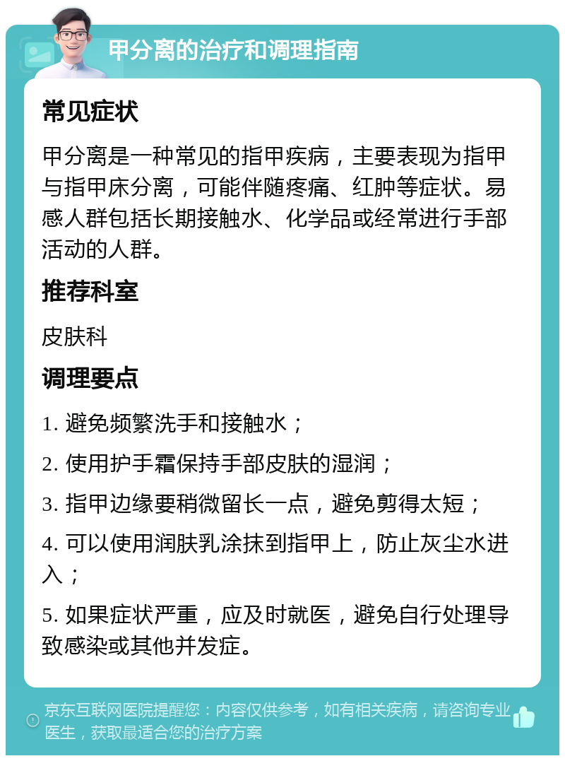 甲分离的治疗和调理指南 常见症状 甲分离是一种常见的指甲疾病，主要表现为指甲与指甲床分离，可能伴随疼痛、红肿等症状。易感人群包括长期接触水、化学品或经常进行手部活动的人群。 推荐科室 皮肤科 调理要点 1. 避免频繁洗手和接触水； 2. 使用护手霜保持手部皮肤的湿润； 3. 指甲边缘要稍微留长一点，避免剪得太短； 4. 可以使用润肤乳涂抹到指甲上，防止灰尘水进入； 5. 如果症状严重，应及时就医，避免自行处理导致感染或其他并发症。