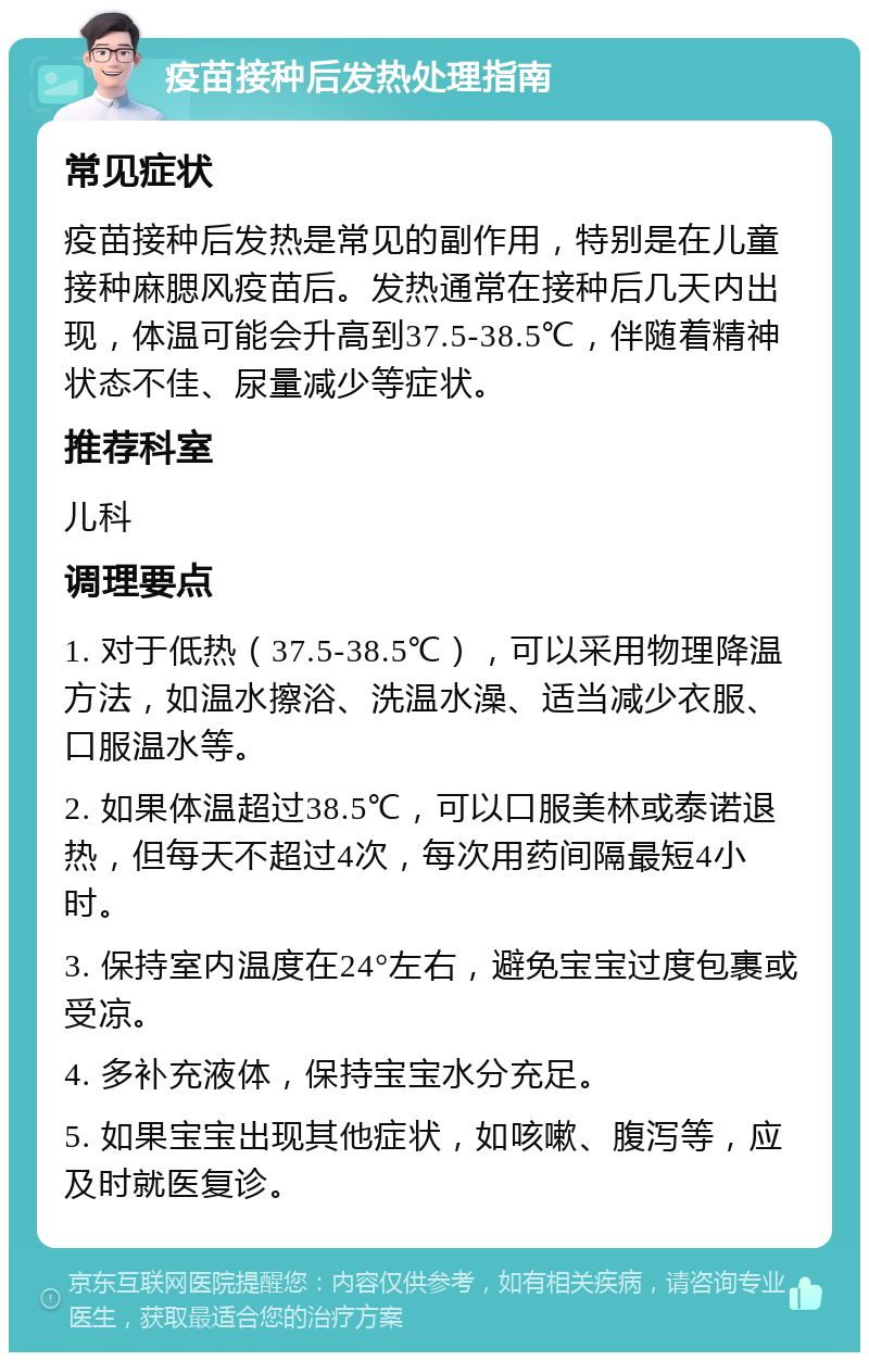 疫苗接种后发热处理指南 常见症状 疫苗接种后发热是常见的副作用，特别是在儿童接种麻腮风疫苗后。发热通常在接种后几天内出现，体温可能会升高到37.5-38.5℃，伴随着精神状态不佳、尿量减少等症状。 推荐科室 儿科 调理要点 1. 对于低热（37.5-38.5℃），可以采用物理降温方法，如温水擦浴、洗温水澡、适当减少衣服、口服温水等。 2. 如果体温超过38.5℃，可以口服美林或泰诺退热，但每天不超过4次，每次用药间隔最短4小时。 3. 保持室内温度在24°左右，避免宝宝过度包裹或受凉。 4. 多补充液体，保持宝宝水分充足。 5. 如果宝宝出现其他症状，如咳嗽、腹泻等，应及时就医复诊。