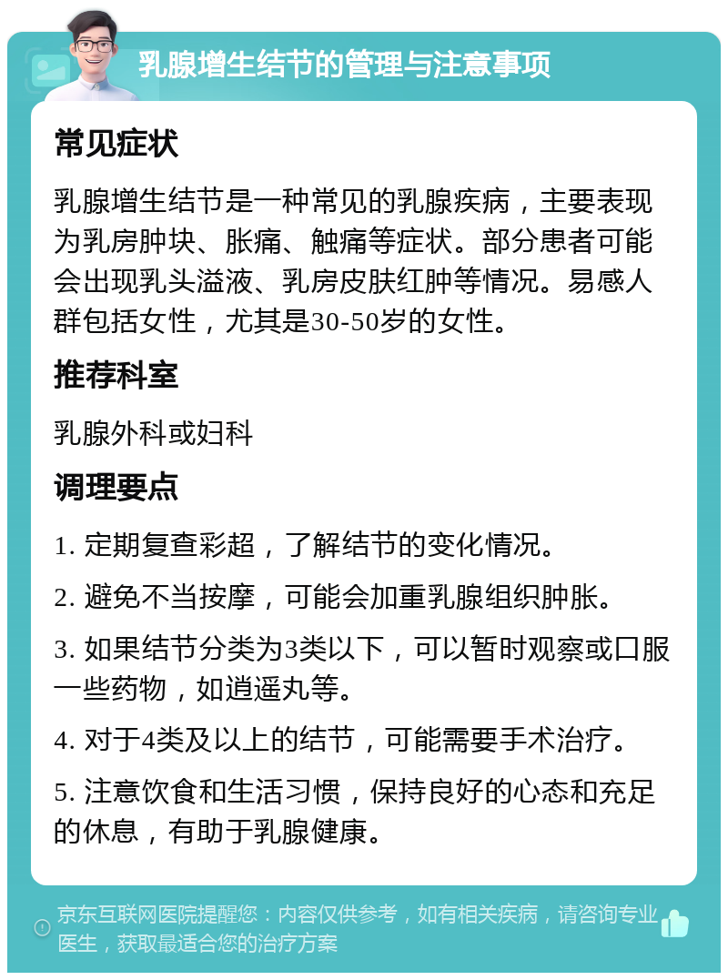 乳腺增生结节的管理与注意事项 常见症状 乳腺增生结节是一种常见的乳腺疾病，主要表现为乳房肿块、胀痛、触痛等症状。部分患者可能会出现乳头溢液、乳房皮肤红肿等情况。易感人群包括女性，尤其是30-50岁的女性。 推荐科室 乳腺外科或妇科 调理要点 1. 定期复查彩超，了解结节的变化情况。 2. 避免不当按摩，可能会加重乳腺组织肿胀。 3. 如果结节分类为3类以下，可以暂时观察或口服一些药物，如逍遥丸等。 4. 对于4类及以上的结节，可能需要手术治疗。 5. 注意饮食和生活习惯，保持良好的心态和充足的休息，有助于乳腺健康。