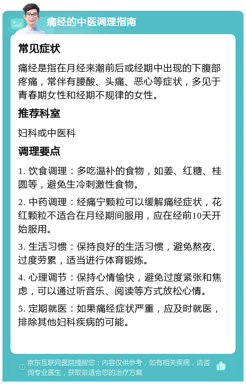 痛经的中医调理指南 常见症状 痛经是指在月经来潮前后或经期中出现的下腹部疼痛，常伴有腰酸、头痛、恶心等症状，多见于青春期女性和经期不规律的女性。 推荐科室 妇科或中医科 调理要点 1. 饮食调理：多吃温补的食物，如姜、红糖、桂圆等，避免生冷刺激性食物。 2. 中药调理：经痛宁颗粒可以缓解痛经症状，花红颗粒不适合在月经期间服用，应在经前10天开始服用。 3. 生活习惯：保持良好的生活习惯，避免熬夜、过度劳累，适当进行体育锻炼。 4. 心理调节：保持心情愉快，避免过度紧张和焦虑，可以通过听音乐、阅读等方式放松心情。 5. 定期就医：如果痛经症状严重，应及时就医，排除其他妇科疾病的可能。