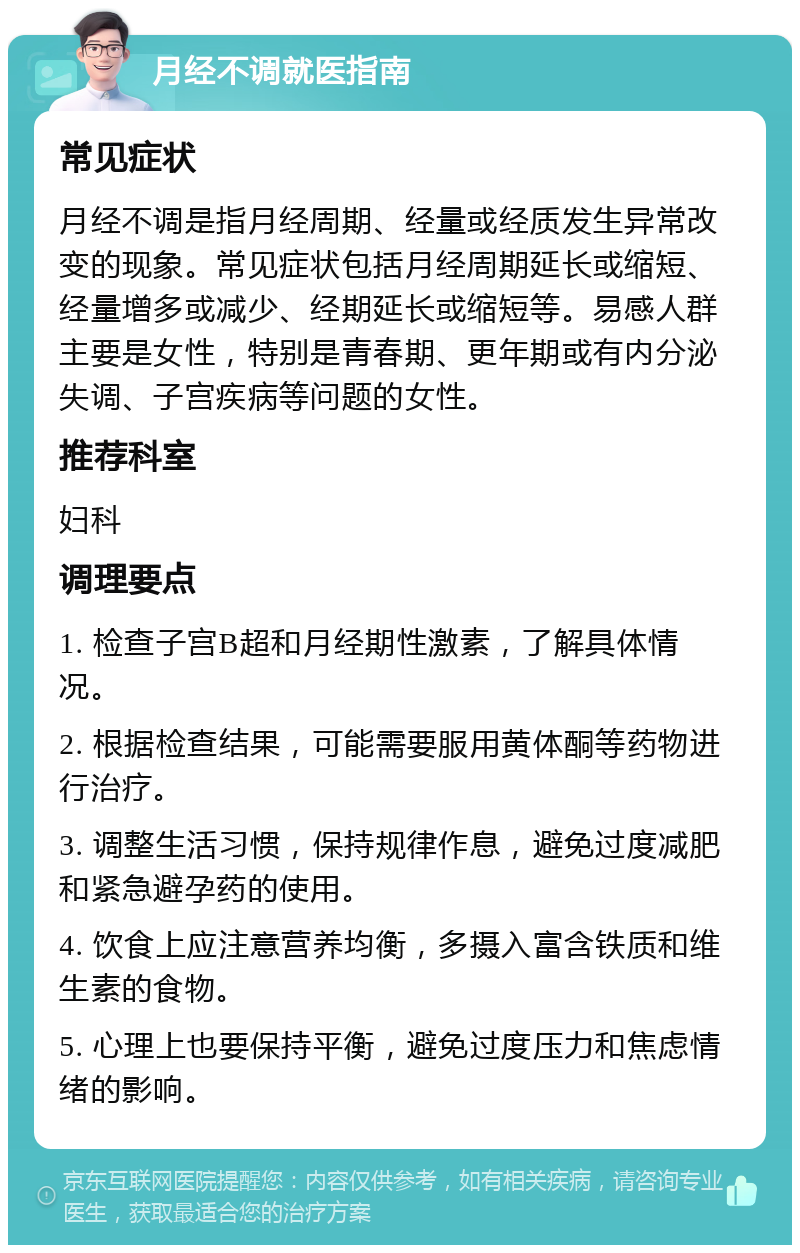 月经不调就医指南 常见症状 月经不调是指月经周期、经量或经质发生异常改变的现象。常见症状包括月经周期延长或缩短、经量增多或减少、经期延长或缩短等。易感人群主要是女性，特别是青春期、更年期或有内分泌失调、子宫疾病等问题的女性。 推荐科室 妇科 调理要点 1. 检查子宫B超和月经期性激素，了解具体情况。 2. 根据检查结果，可能需要服用黄体酮等药物进行治疗。 3. 调整生活习惯，保持规律作息，避免过度减肥和紧急避孕药的使用。 4. 饮食上应注意营养均衡，多摄入富含铁质和维生素的食物。 5. 心理上也要保持平衡，避免过度压力和焦虑情绪的影响。