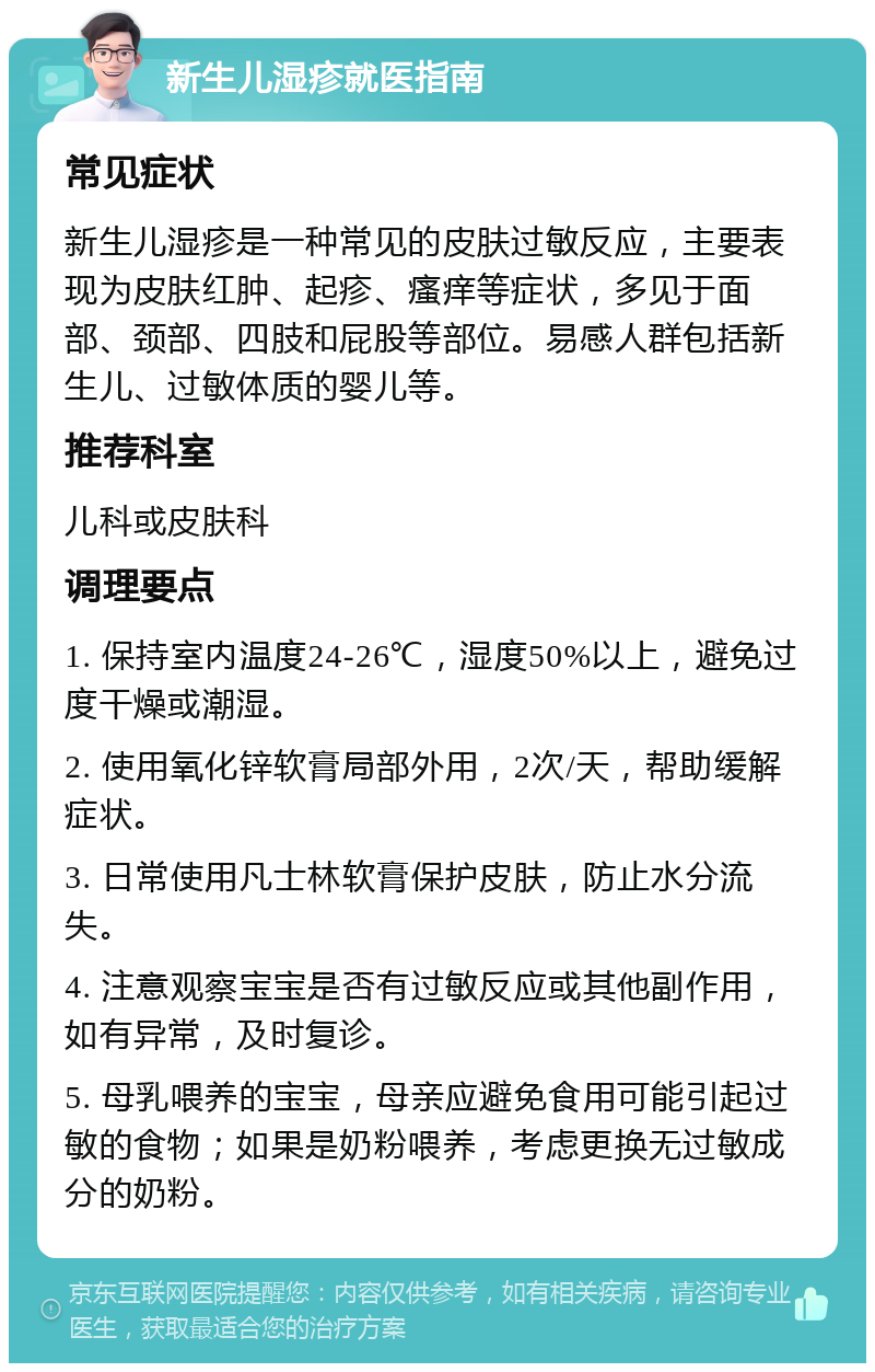 新生儿湿疹就医指南 常见症状 新生儿湿疹是一种常见的皮肤过敏反应，主要表现为皮肤红肿、起疹、瘙痒等症状，多见于面部、颈部、四肢和屁股等部位。易感人群包括新生儿、过敏体质的婴儿等。 推荐科室 儿科或皮肤科 调理要点 1. 保持室内温度24-26℃，湿度50%以上，避免过度干燥或潮湿。 2. 使用氧化锌软膏局部外用，2次/天，帮助缓解症状。 3. 日常使用凡士林软膏保护皮肤，防止水分流失。 4. 注意观察宝宝是否有过敏反应或其他副作用，如有异常，及时复诊。 5. 母乳喂养的宝宝，母亲应避免食用可能引起过敏的食物；如果是奶粉喂养，考虑更换无过敏成分的奶粉。