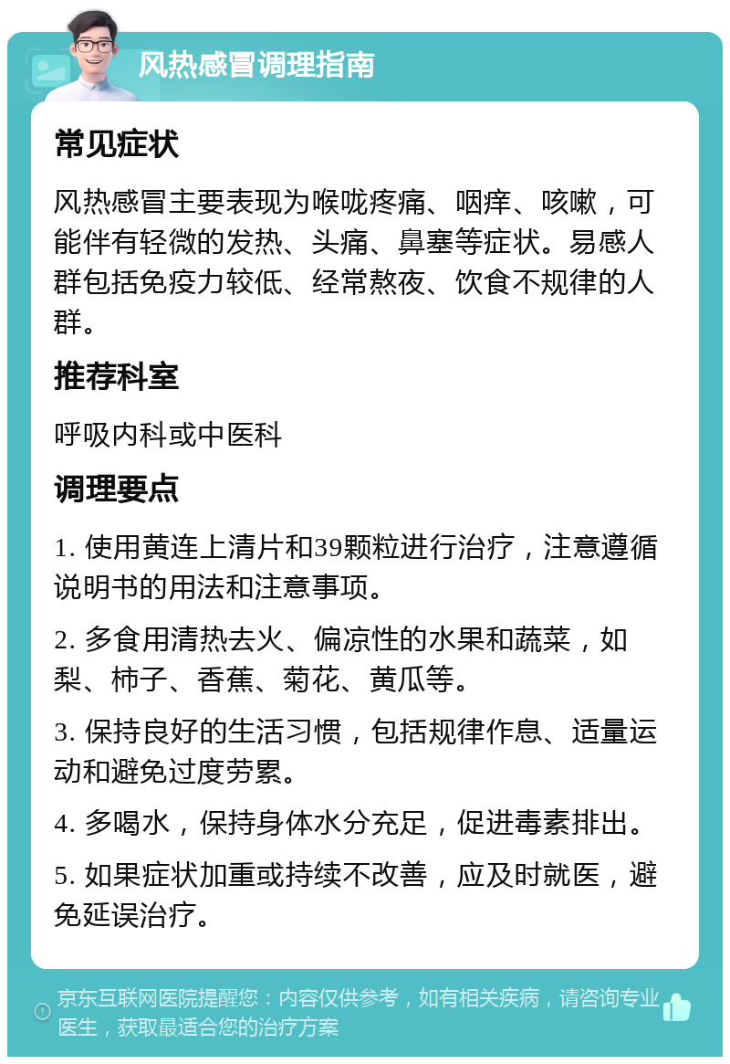 风热感冒调理指南 常见症状 风热感冒主要表现为喉咙疼痛、咽痒、咳嗽，可能伴有轻微的发热、头痛、鼻塞等症状。易感人群包括免疫力较低、经常熬夜、饮食不规律的人群。 推荐科室 呼吸内科或中医科 调理要点 1. 使用黄连上清片和39颗粒进行治疗，注意遵循说明书的用法和注意事项。 2. 多食用清热去火、偏凉性的水果和蔬菜，如梨、柿子、香蕉、菊花、黄瓜等。 3. 保持良好的生活习惯，包括规律作息、适量运动和避免过度劳累。 4. 多喝水，保持身体水分充足，促进毒素排出。 5. 如果症状加重或持续不改善，应及时就医，避免延误治疗。