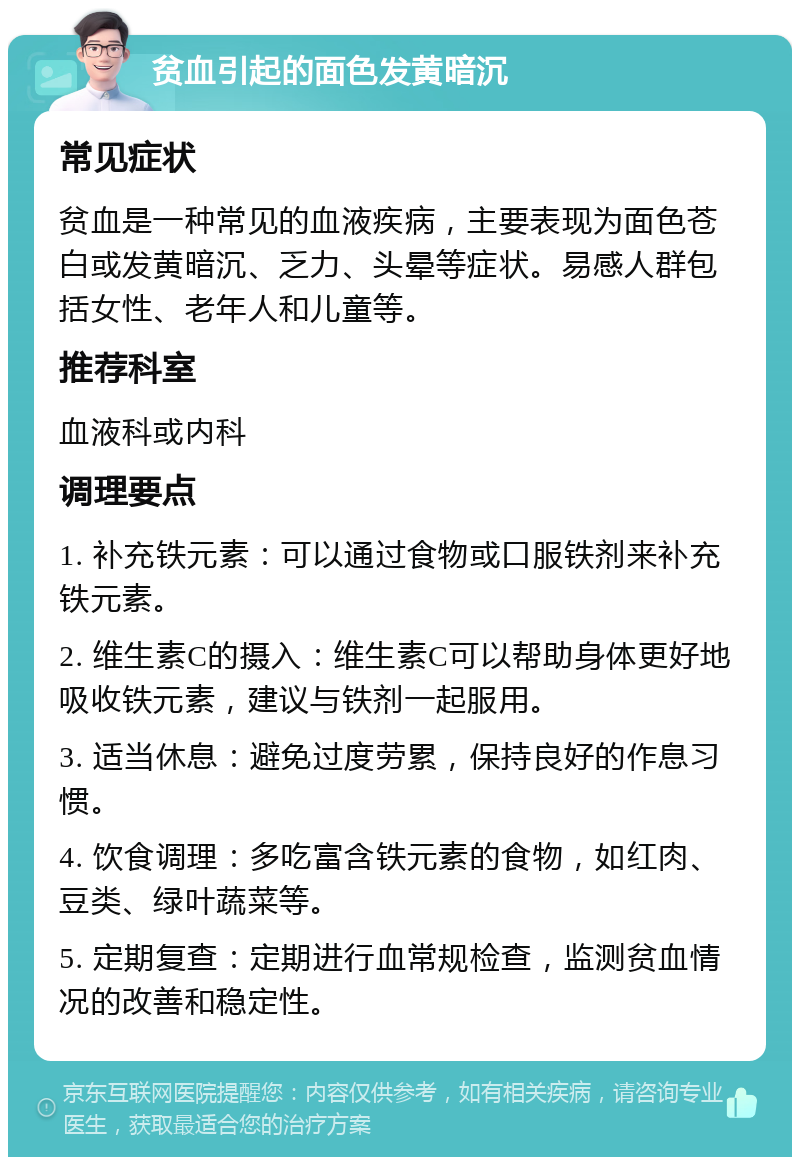 贫血引起的面色发黄暗沉 常见症状 贫血是一种常见的血液疾病，主要表现为面色苍白或发黄暗沉、乏力、头晕等症状。易感人群包括女性、老年人和儿童等。 推荐科室 血液科或内科 调理要点 1. 补充铁元素：可以通过食物或口服铁剂来补充铁元素。 2. 维生素C的摄入：维生素C可以帮助身体更好地吸收铁元素，建议与铁剂一起服用。 3. 适当休息：避免过度劳累，保持良好的作息习惯。 4. 饮食调理：多吃富含铁元素的食物，如红肉、豆类、绿叶蔬菜等。 5. 定期复查：定期进行血常规检查，监测贫血情况的改善和稳定性。