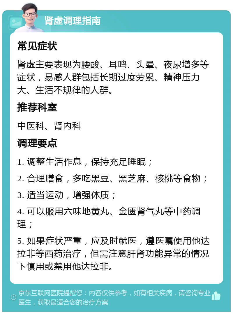 肾虚调理指南 常见症状 肾虚主要表现为腰酸、耳鸣、头晕、夜尿增多等症状，易感人群包括长期过度劳累、精神压力大、生活不规律的人群。 推荐科室 中医科、肾内科 调理要点 1. 调整生活作息，保持充足睡眠； 2. 合理膳食，多吃黑豆、黑芝麻、核桃等食物； 3. 适当运动，增强体质； 4. 可以服用六味地黄丸、金匮肾气丸等中药调理； 5. 如果症状严重，应及时就医，遵医嘱使用他达拉非等西药治疗，但需注意肝肾功能异常的情况下慎用或禁用他达拉非。