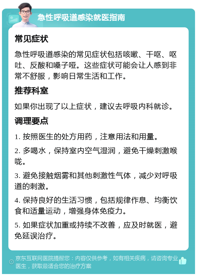 急性呼吸道感染就医指南 常见症状 急性呼吸道感染的常见症状包括咳嗽、干呕、呕吐、反酸和嗓子哑。这些症状可能会让人感到非常不舒服，影响日常生活和工作。 推荐科室 如果你出现了以上症状，建议去呼吸内科就诊。 调理要点 1. 按照医生的处方用药，注意用法和用量。 2. 多喝水，保持室内空气湿润，避免干燥刺激喉咙。 3. 避免接触烟雾和其他刺激性气体，减少对呼吸道的刺激。 4. 保持良好的生活习惯，包括规律作息、均衡饮食和适量运动，增强身体免疫力。 5. 如果症状加重或持续不改善，应及时就医，避免延误治疗。