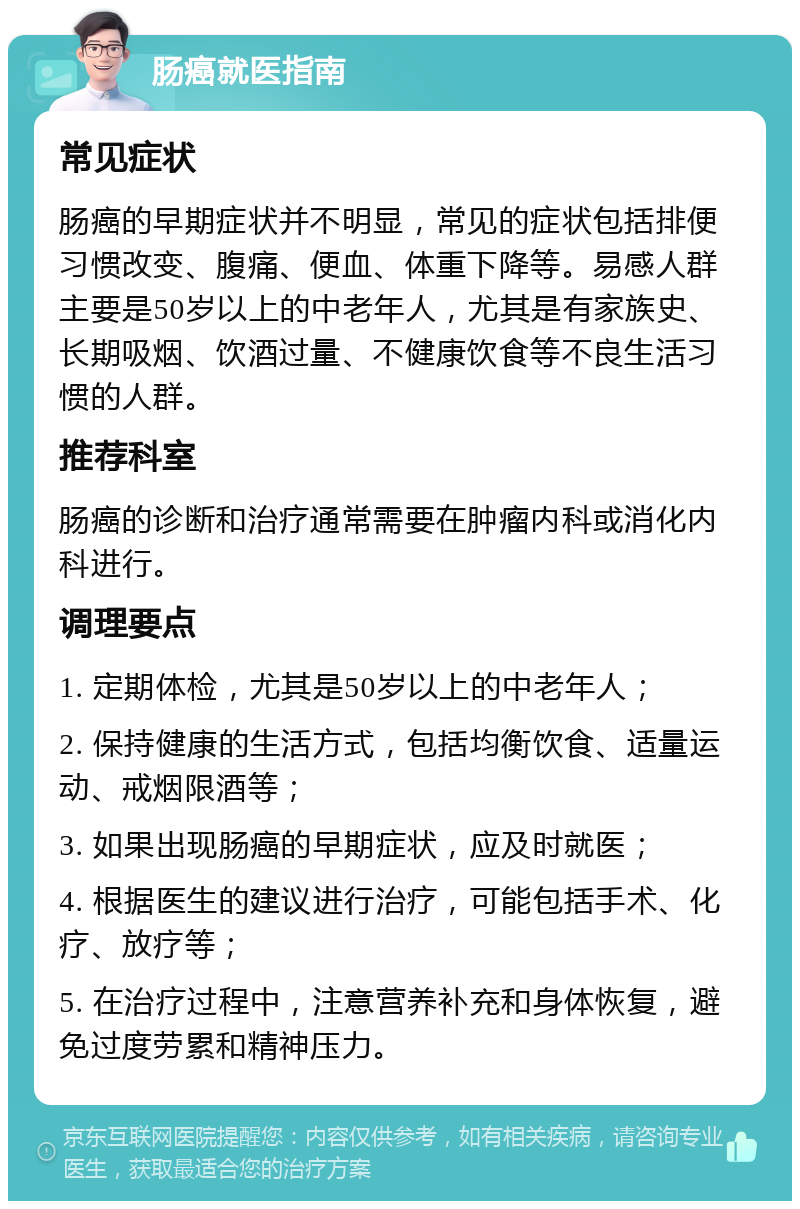 肠癌就医指南 常见症状 肠癌的早期症状并不明显，常见的症状包括排便习惯改变、腹痛、便血、体重下降等。易感人群主要是50岁以上的中老年人，尤其是有家族史、长期吸烟、饮酒过量、不健康饮食等不良生活习惯的人群。 推荐科室 肠癌的诊断和治疗通常需要在肿瘤内科或消化内科进行。 调理要点 1. 定期体检，尤其是50岁以上的中老年人； 2. 保持健康的生活方式，包括均衡饮食、适量运动、戒烟限酒等； 3. 如果出现肠癌的早期症状，应及时就医； 4. 根据医生的建议进行治疗，可能包括手术、化疗、放疗等； 5. 在治疗过程中，注意营养补充和身体恢复，避免过度劳累和精神压力。