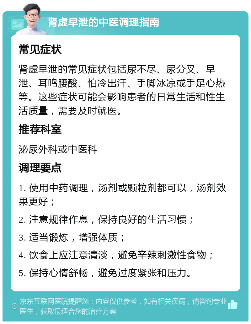 肾虚早泄的中医调理指南 常见症状 肾虚早泄的常见症状包括尿不尽、尿分叉、早泄、耳鸣腰酸、怕冷出汗、手脚冰凉或手足心热等。这些症状可能会影响患者的日常生活和性生活质量，需要及时就医。 推荐科室 泌尿外科或中医科 调理要点 1. 使用中药调理，汤剂或颗粒剂都可以，汤剂效果更好； 2. 注意规律作息，保持良好的生活习惯； 3. 适当锻炼，增强体质； 4. 饮食上应注意清淡，避免辛辣刺激性食物； 5. 保持心情舒畅，避免过度紧张和压力。