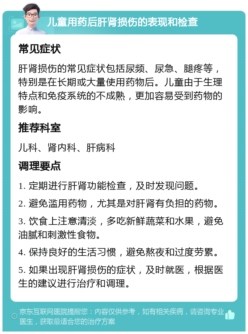 儿童用药后肝肾损伤的表现和检查 常见症状 肝肾损伤的常见症状包括尿频、尿急、腿疼等，特别是在长期或大量使用药物后。儿童由于生理特点和免疫系统的不成熟，更加容易受到药物的影响。 推荐科室 儿科、肾内科、肝病科 调理要点 1. 定期进行肝肾功能检查，及时发现问题。 2. 避免滥用药物，尤其是对肝肾有负担的药物。 3. 饮食上注意清淡，多吃新鲜蔬菜和水果，避免油腻和刺激性食物。 4. 保持良好的生活习惯，避免熬夜和过度劳累。 5. 如果出现肝肾损伤的症状，及时就医，根据医生的建议进行治疗和调理。